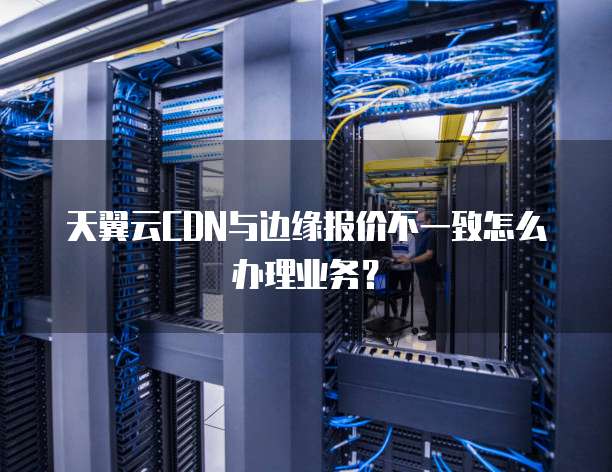 天翼云CDN与边缘报价不一致怎么办理业务?
