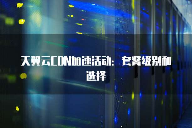 天翼云CDN加速活动:套餐级别和选择