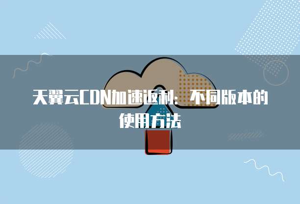 天翼云CDN加速返利:不同版本的使用方法