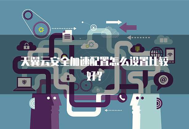 天翼云安全加速配置怎么设置比较好?