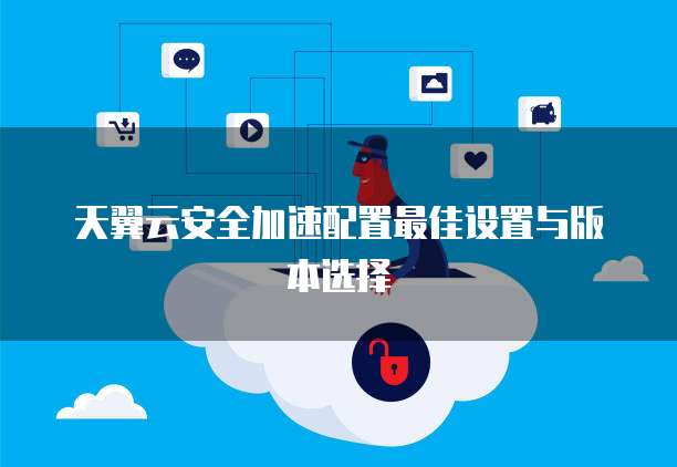 天翼云安全加速配置最佳设置与版本选择