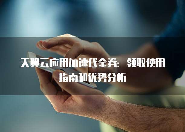 天翼云应用加速代金券:领取使用指南和优势分析