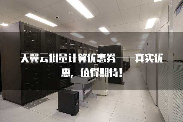 天翼云批量计算优惠券——真实优惠,值得期待!