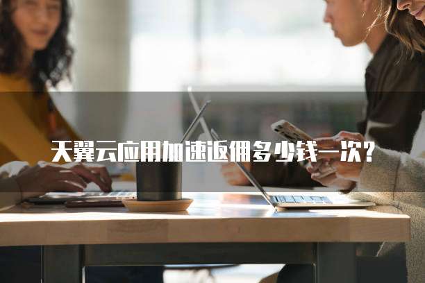 天翼云应用加速返佣多少钱一次?