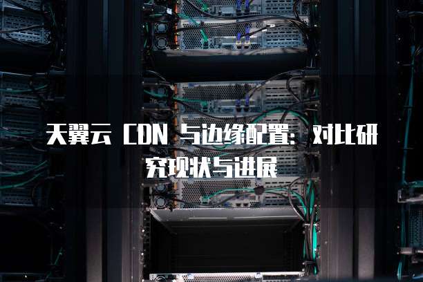 天翼云 CDN 与边缘配置:对比研究现状与进展