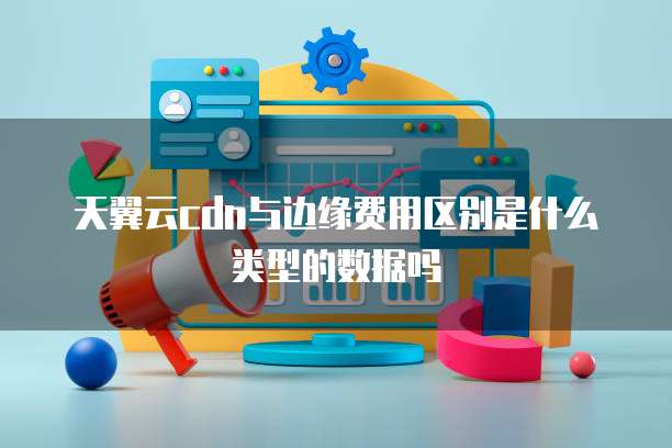 天翼云cdn与边缘费用区别是什么类型的数据吗