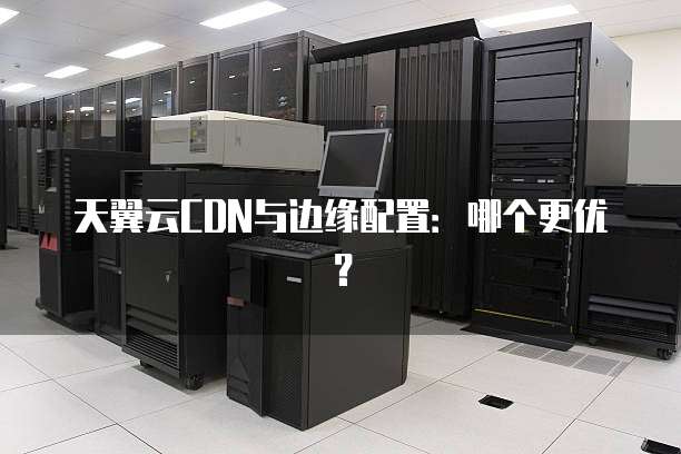 天翼云CDN与边缘配置：哪个更优？