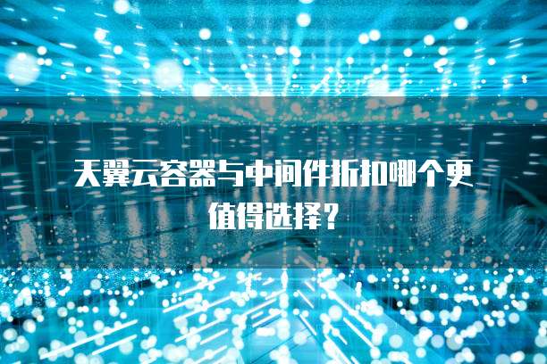 天翼云容器与中间件折扣哪个更值得选择?