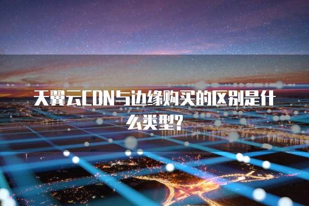 天翼云CDN与边缘购买的区别是什么类型?