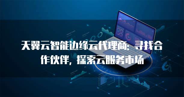 天翼云智能边缘云代理商: 寻找合作伙伴, 探索云服务市场