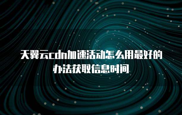 天翼云cdn加速活动怎么用最好的办法获取信息时间