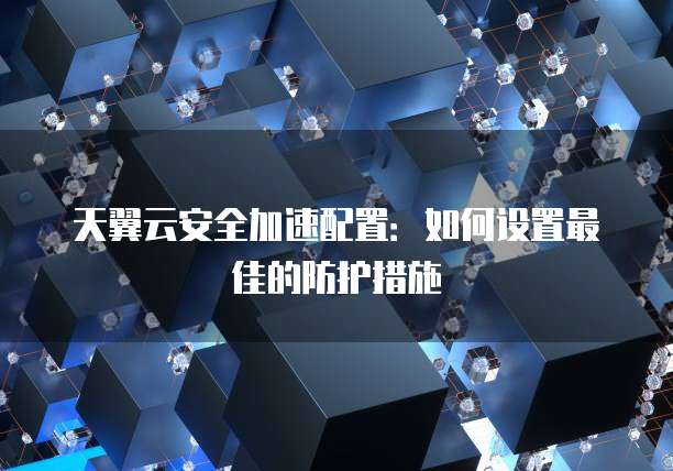 天翼云安全加速配置:如何设置最佳的防护措施