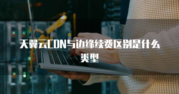 天翼云CDN与边缘续费区别是什么类型