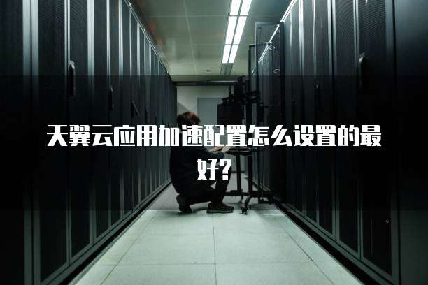 天翼云应用加速配置怎么设置的最好?