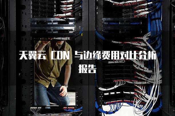 天翼云 CDN 与边缘费用对比分析报告
