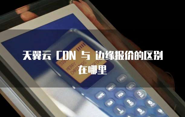 天翼云 CDN 与 边缘报价的区别在哪里