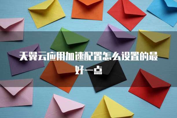 天翼云应用加速配置怎么设置的最好一点