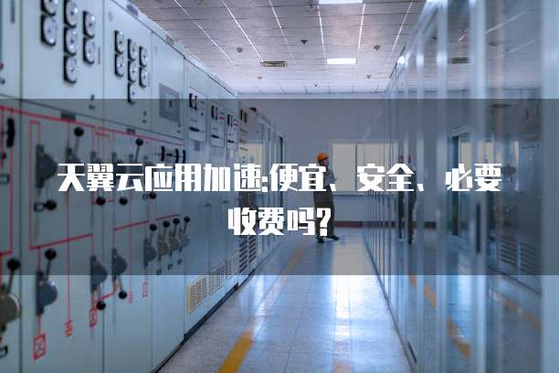 天翼云应用加速:便宜、安全、必要收费吗?