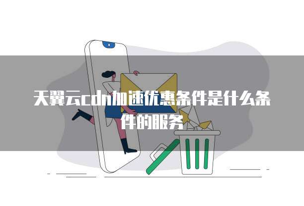 天翼云cdn加速优惠条件是什么条件的服务