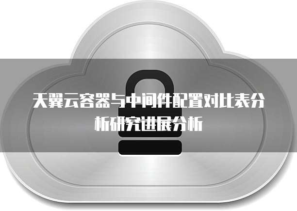 天翼云容器与中间件配置对比表分析研究进展分析