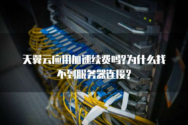 天翼云应用加速续费吗?为什么找不到服务器连接?