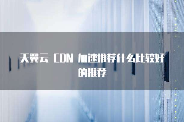 天翼云 CDN 加速推荐什么比较好的推荐