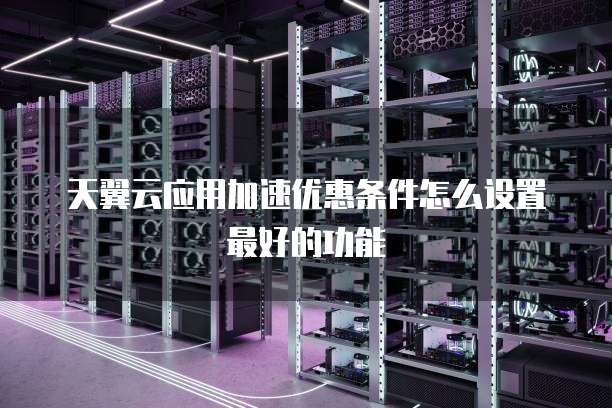 天翼云应用加速优惠条件怎么设置最好的功能