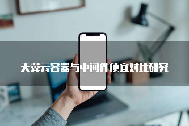 天翼云容器与中间件便宜对比研究