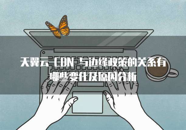 天翼云 CDN 与边缘政策的关系有哪些变化及原因分析