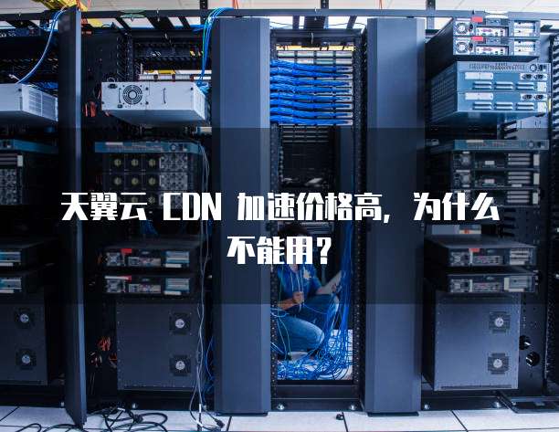 天翼云 CDN 加速价格高,为什么不能用?