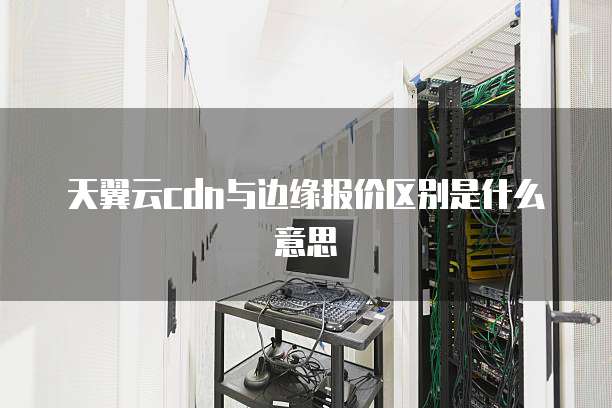 天翼云cdn与边缘报价区别是什么意思