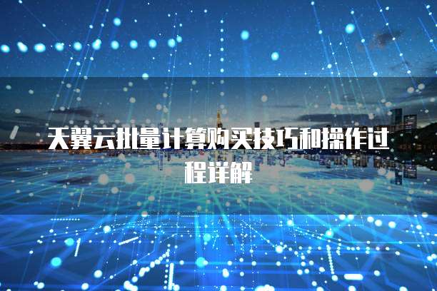 天翼云批量计算购买技巧和操作过程详解
