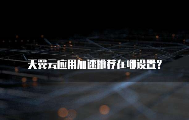 天翼云应用加速推荐在哪设置?