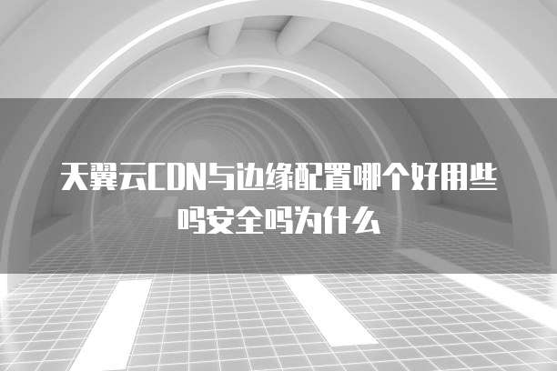 天翼云CDN与边缘配置哪个好用些吗安全吗为什么