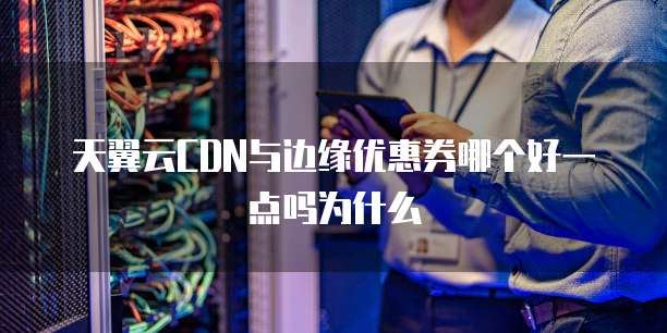 天翼云CDN与边缘优惠券哪个好一点吗为什么