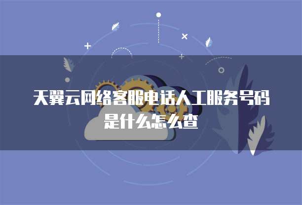 天翼云网络客服电话人工服务号码是什么怎么查