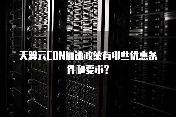 天翼云CDN加速政策有哪些优惠条件和要求?