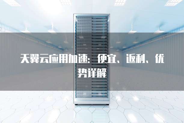 天翼云应用加速:便宜、返利、优势详解