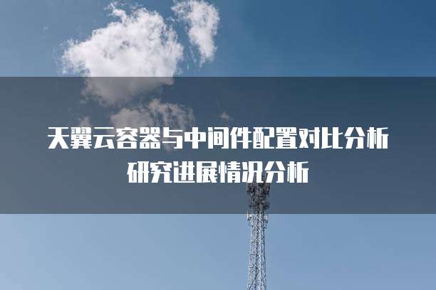 天翼云容器与中间件配置对比分析研究进展情况分析