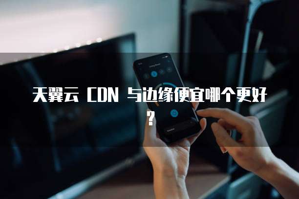 天翼云 CDN 与边缘便宜哪个更好?