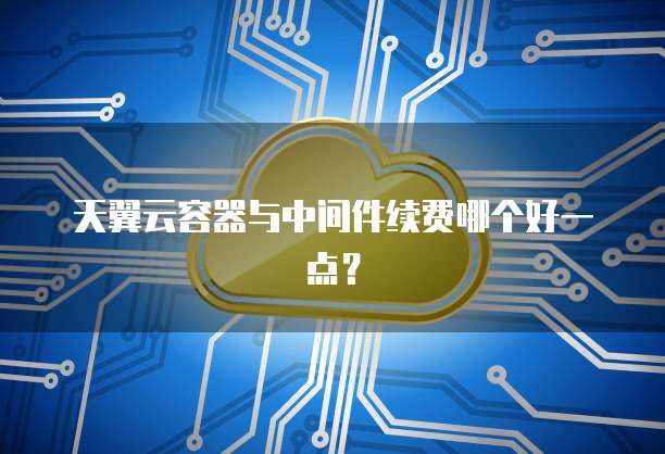 天翼云容器与中间件续费哪个好一点?