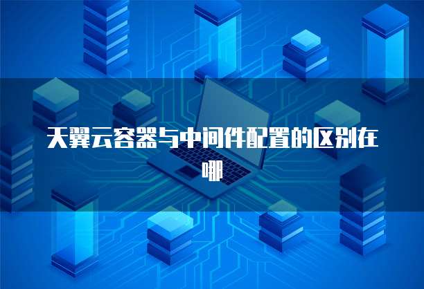 天翼云容器与中间件配置的区别在哪
