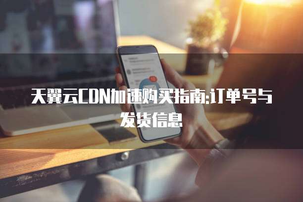 天翼云CDN加速购买指南:订单号与发货信息