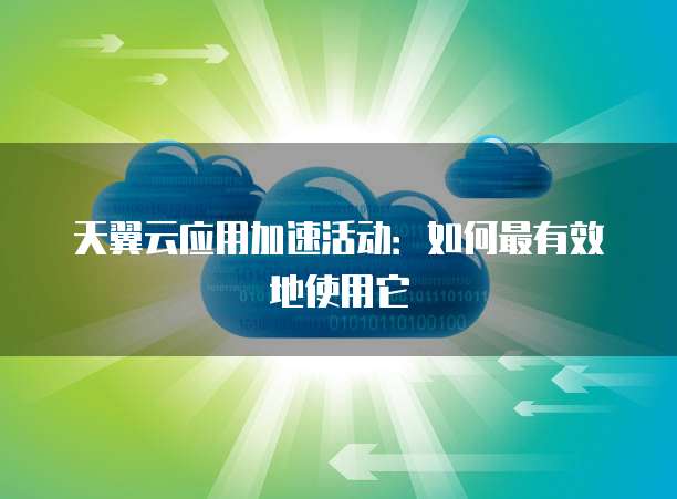 天翼云应用加速活动：如何最有效地使用它