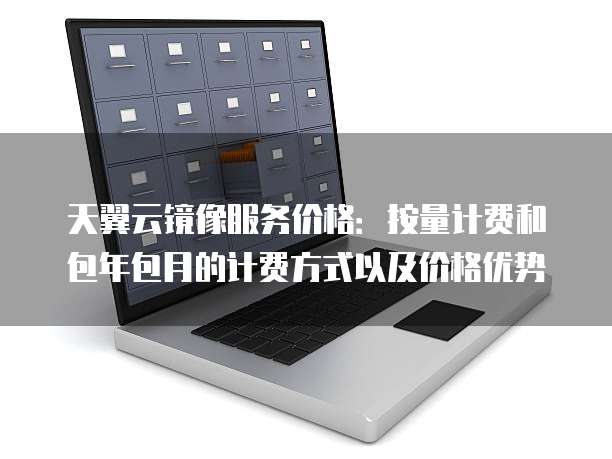 天翼云镜像服务价格:按量计费和包年包月的计费方式以及价格优势