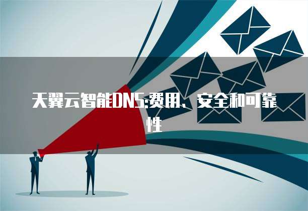 天翼云智能DNS:费用、安全和可靠性