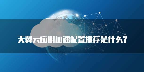 天翼云应用加速配置推荐是什么?
