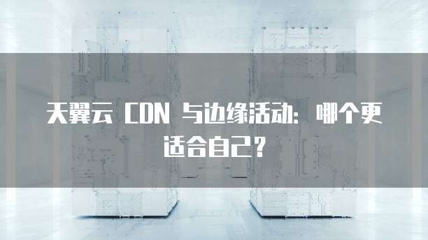 天翼云 CDN 与边缘活动：哪个更适合自己？