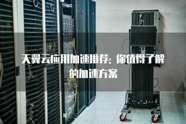 天翼云应用加速推荐: 你值得了解的加速方案