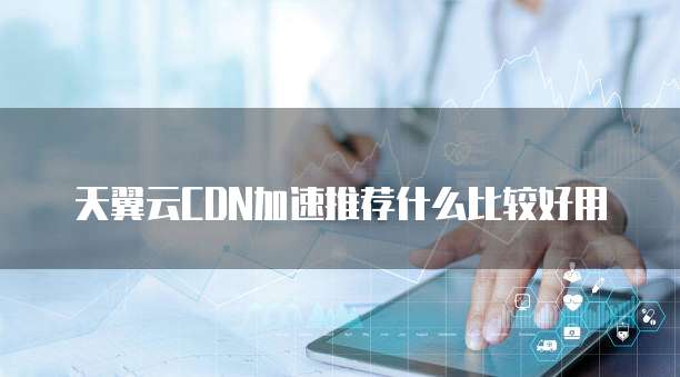 天翼云CDN加速推荐什么比较好用